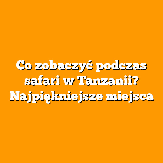 Co zobaczyć podczas safari w Tanzanii? Najpiękniejsze miejsca