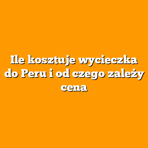 Ile kosztuje wycieczka do Peru i od czego zależy cena