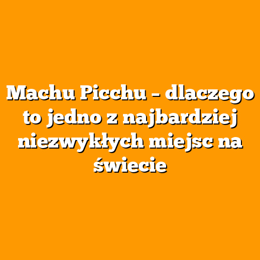 Machu Picchu – dlaczego to jedno z najbardziej niezwykłych miejsc na świecie