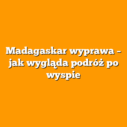 Madagaskar wyprawa – jak wygląda podróż po wyspie