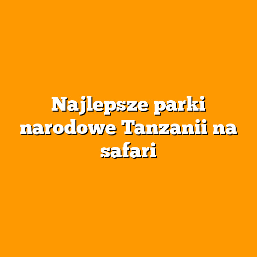 Najlepsze parki narodowe Tanzanii na safari