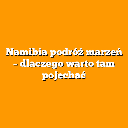 Namibia podróż marzeń – dlaczego warto tam pojechać