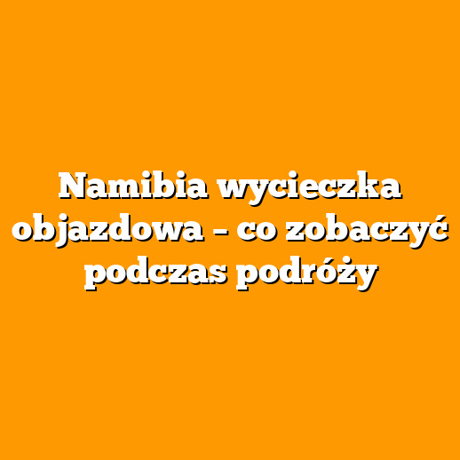 Namibia wycieczka objazdowa – co zobaczyć podczas podróży