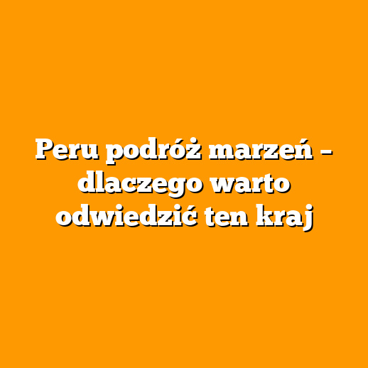 Peru podróż marzeń – dlaczego warto odwiedzić ten kraj
