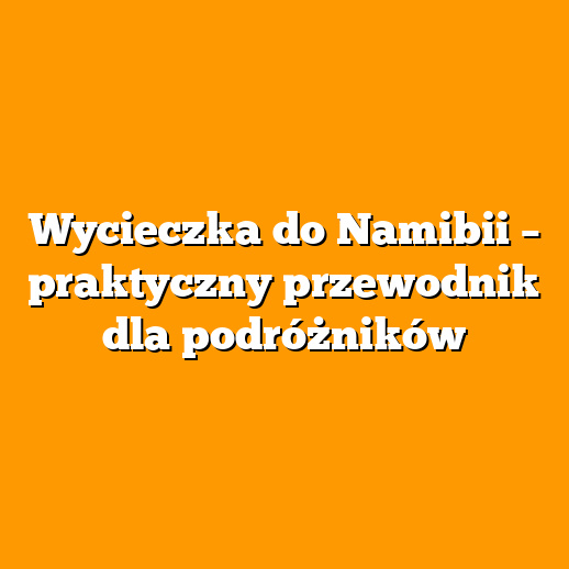 Wycieczka do Namibii – praktyczny przewodnik dla podróżników