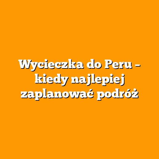 Wycieczka do Peru – kiedy najlepiej zaplanować podróż