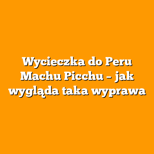 Wycieczka do Peru Machu Picchu – jak wygląda taka wyprawa