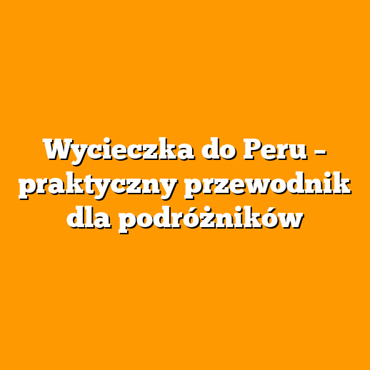 Wycieczka do Peru – praktyczny przewodnik dla podróżników