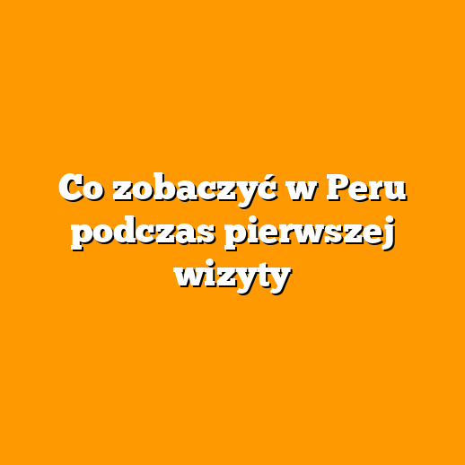 Co zobaczyć w Peru podczas pierwszej wizyty