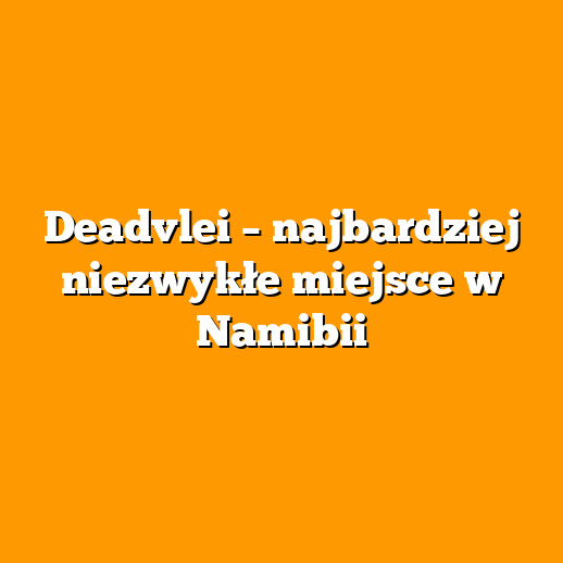 Deadvlei – najbardziej niezwykłe miejsce w Namibii