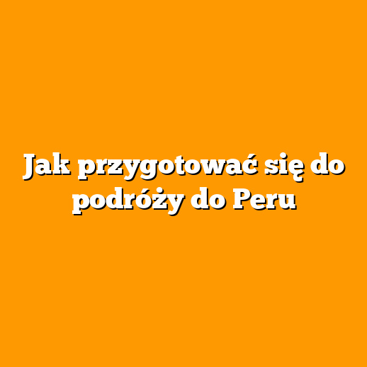 Jak przygotować się do podróży do Peru