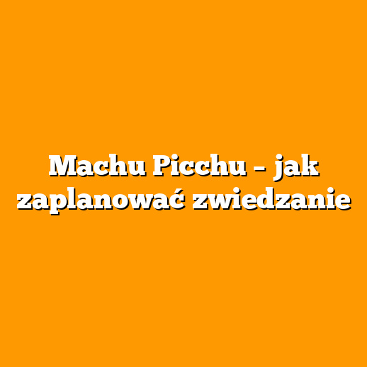 Machu Picchu – jak zaplanować zwiedzanie