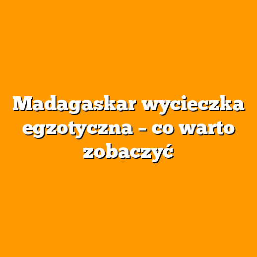 Madagaskar wycieczka egzotyczna – co warto zobaczyć