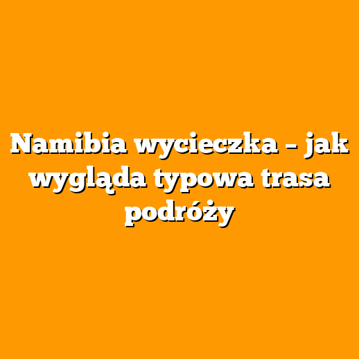 Namibia wycieczka – jak wygląda typowa trasa podróży