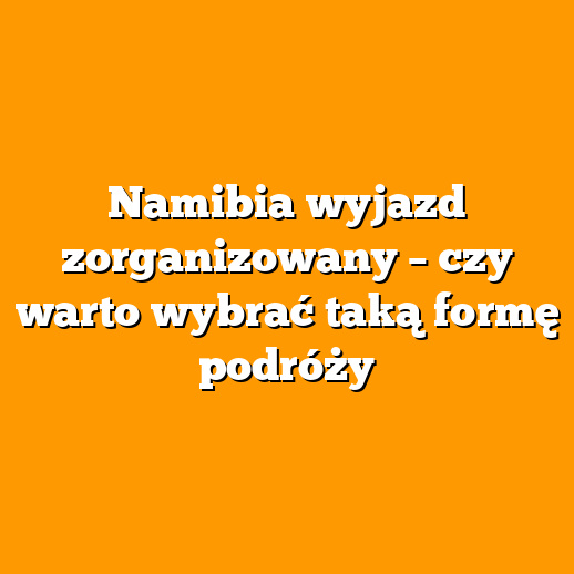 Namibia wyjazd zorganizowany – czy warto wybrać taką formę podróży