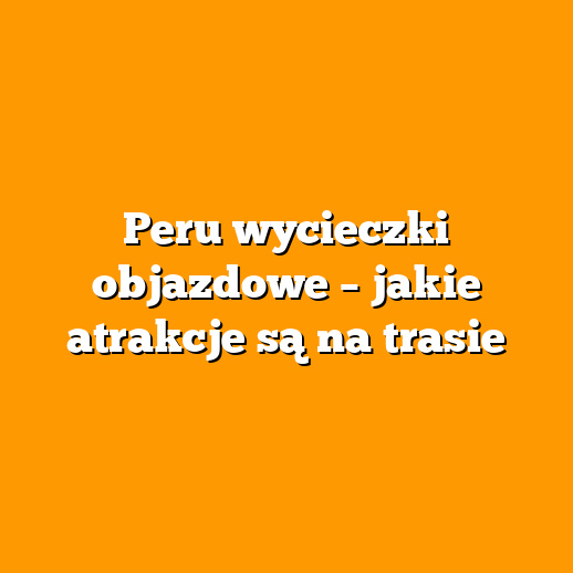 Peru wycieczki objazdowe – jakie atrakcje są na trasie