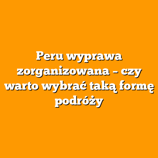 Peru wyprawa zorganizowana – czy warto wybrać taką formę podróży