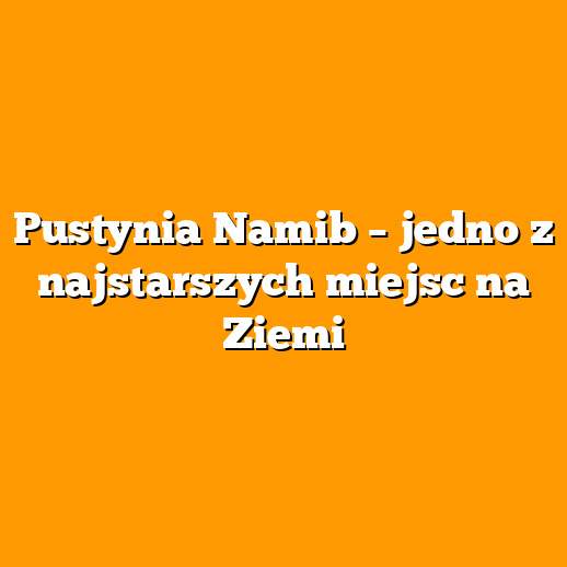Pustynia Namib – jedno z najstarszych miejsc na Ziemi