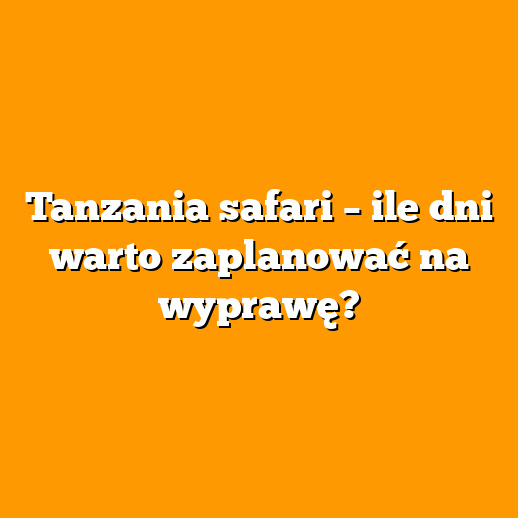 Tanzania safari – ile dni warto zaplanować na wyprawę?