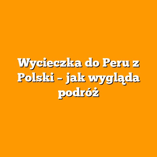 Wycieczka do Peru z Polski – jak wygląda podróż