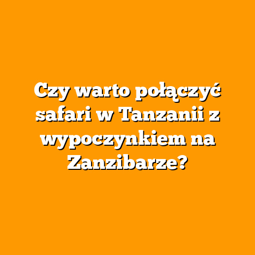 Czy warto połączyć safari w Tanzanii z wypoczynkiem na Zanzibarze?