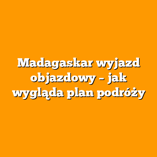 Madagaskar wyjazd objazdowy – jak wygląda plan podróży