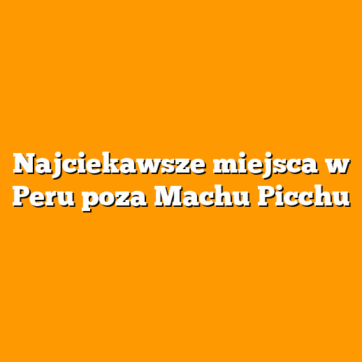 Najciekawsze miejsca w Peru poza Machu Picchu