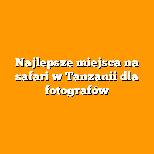 Najlepsze miejsca na safari w Tanzanii dla fotografów