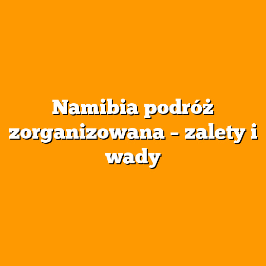 Namibia podróż zorganizowana – zalety i wady