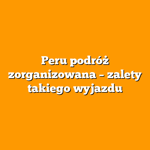 Peru podróż zorganizowana – zalety takiego wyjazdu