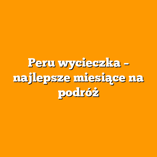 Peru wycieczka – najlepsze miesiące na podróż
