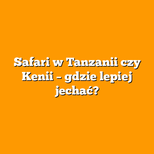 Safari w Tanzanii czy Kenii – gdzie lepiej jechać?