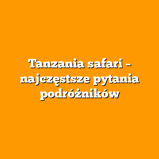 Tanzania safari – najczęstsze pytania podróżników