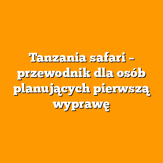 Tanzania safari – przewodnik dla osób planujących pierwszą wyprawę
