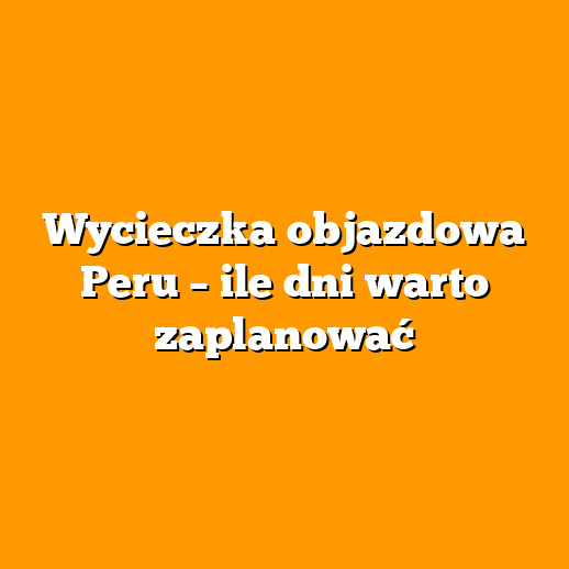 Wycieczka objazdowa Peru – ile dni warto zaplanować