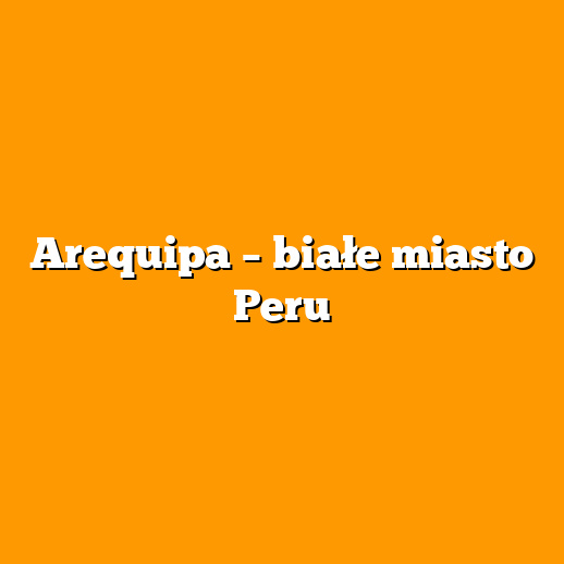 Arequipa – białe miasto Peru