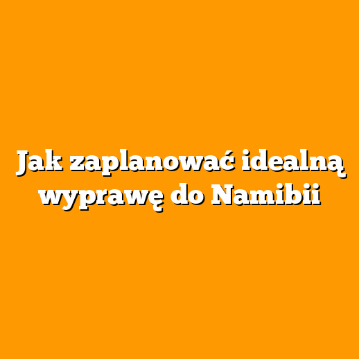 Jak zaplanować idealną wyprawę do Namibii