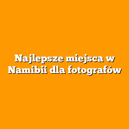 Najlepsze miejsca w Namibii dla fotografów