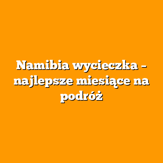 Namibia wycieczka – najlepsze miesiące na podróż