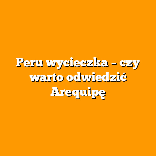 Peru wycieczka – czy warto odwiedzić Arequipę