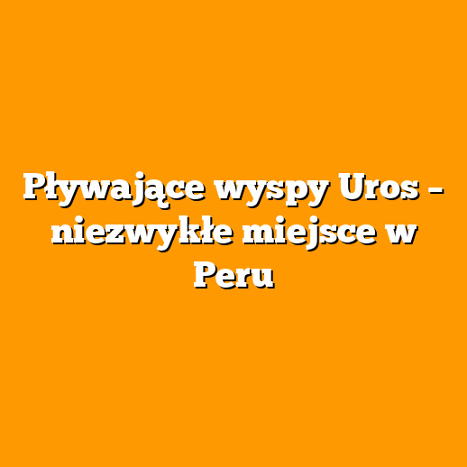 Pływające wyspy Uros – niezwykłe miejsce w Peru