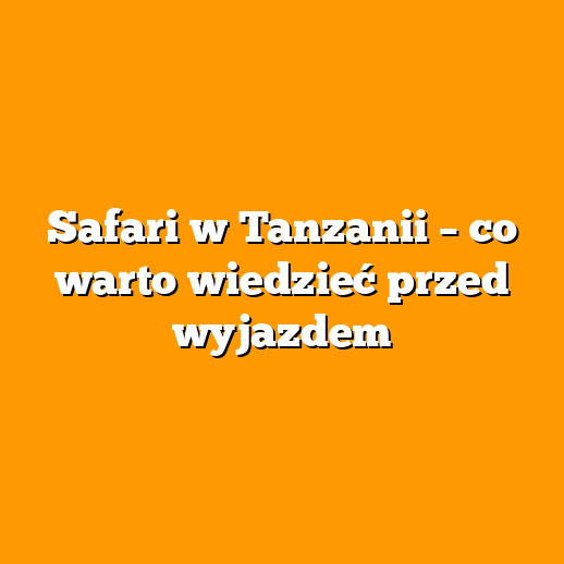 Safari w Tanzanii – co warto wiedzieć przed wyjazdem