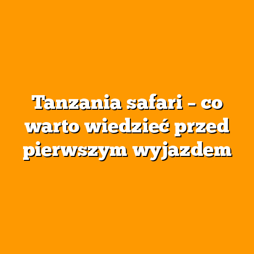 Tanzania safari – co warto wiedzieć przed pierwszym wyjazdem