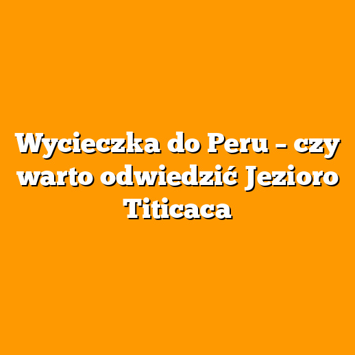 Wycieczka do Peru – czy warto odwiedzić Jezioro Titicaca