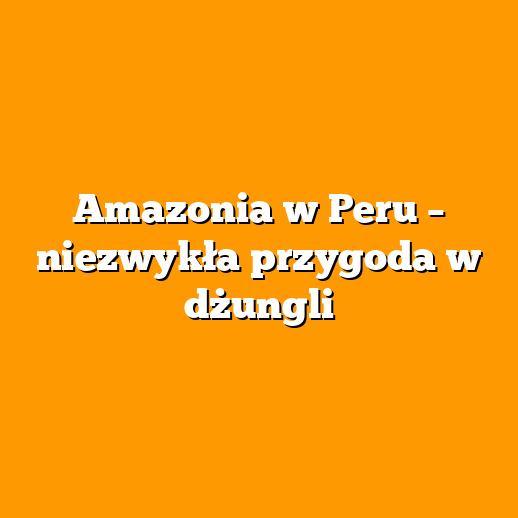 Amazonia w Peru – niezwykła przygoda w dżungli