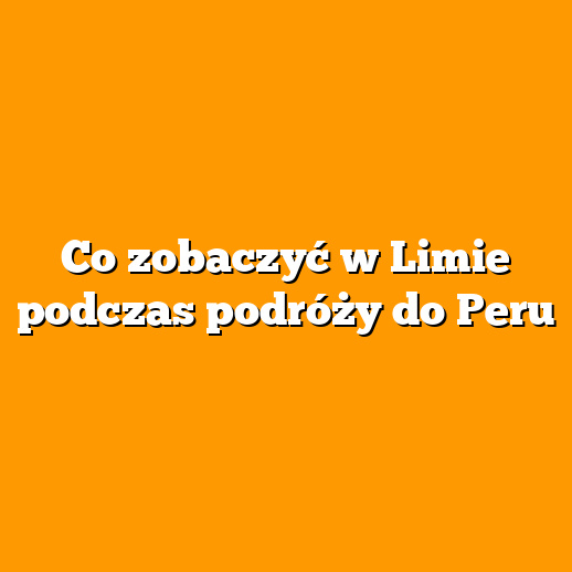 Co zobaczyć w Limie podczas podróży do Peru