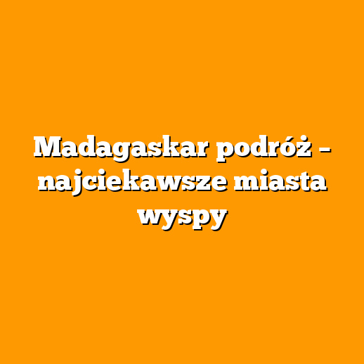 Madagaskar podróż – najciekawsze miasta wyspy