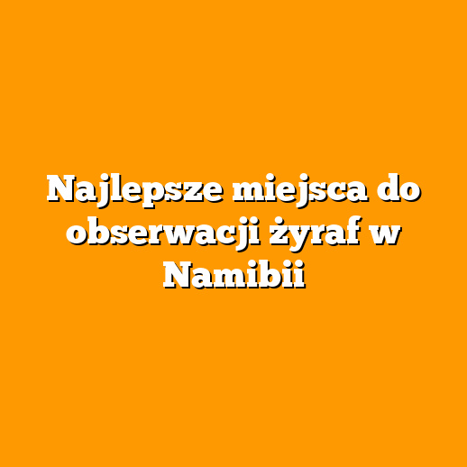 Najlepsze miejsca do obserwacji żyraf w Namibii