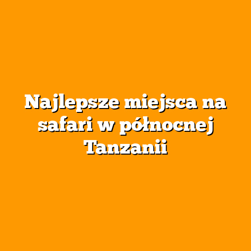 Najlepsze miejsca na safari w północnej Tanzanii