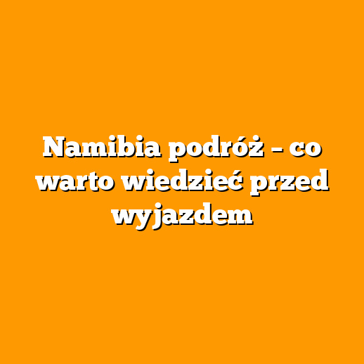 Namibia podróż – co warto wiedzieć przed wyjazdem